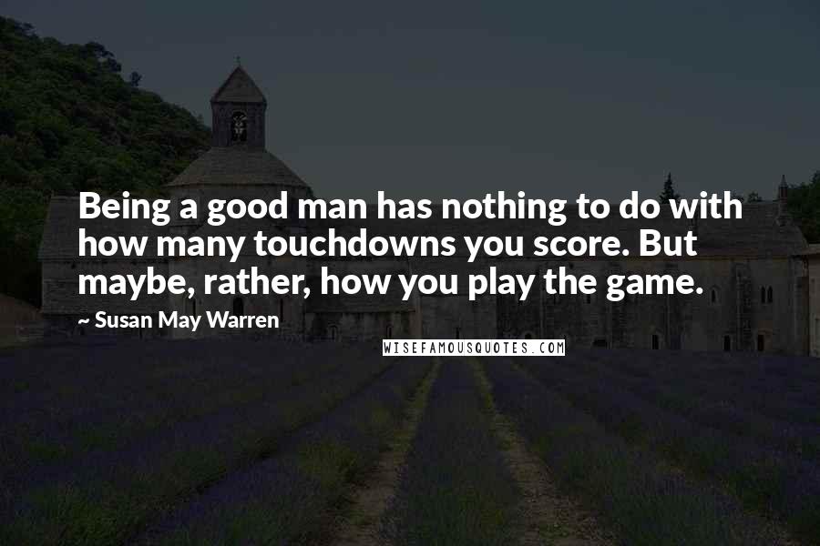 Susan May Warren Quotes: Being a good man has nothing to do with how many touchdowns you score. But maybe, rather, how you play the game.