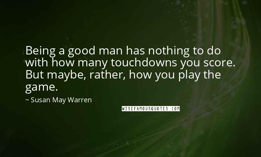 Susan May Warren Quotes: Being a good man has nothing to do with how many touchdowns you score. But maybe, rather, how you play the game.