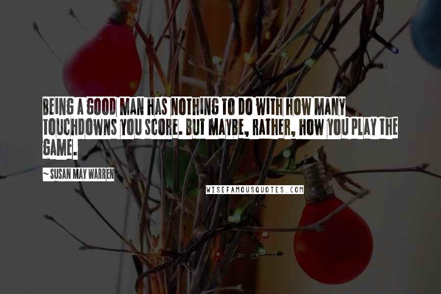 Susan May Warren Quotes: Being a good man has nothing to do with how many touchdowns you score. But maybe, rather, how you play the game.