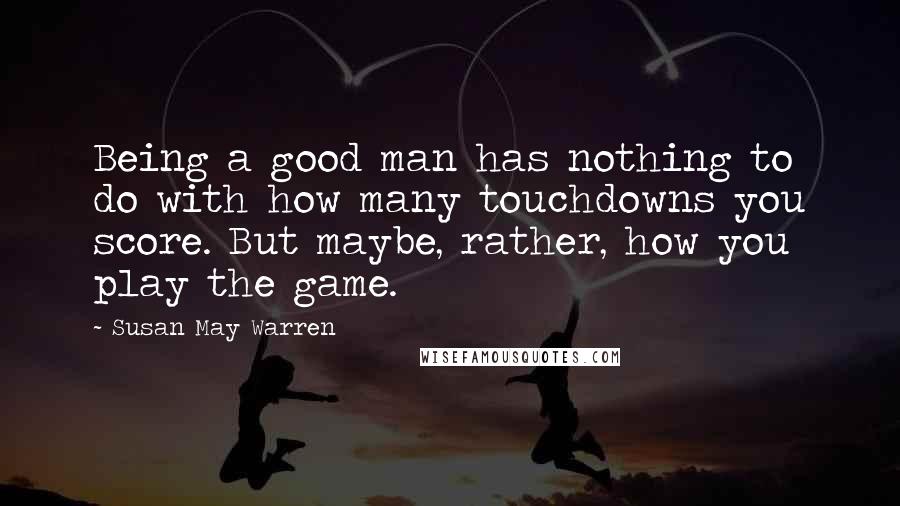 Susan May Warren Quotes: Being a good man has nothing to do with how many touchdowns you score. But maybe, rather, how you play the game.