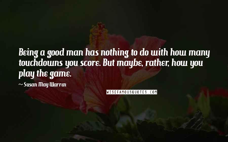 Susan May Warren Quotes: Being a good man has nothing to do with how many touchdowns you score. But maybe, rather, how you play the game.