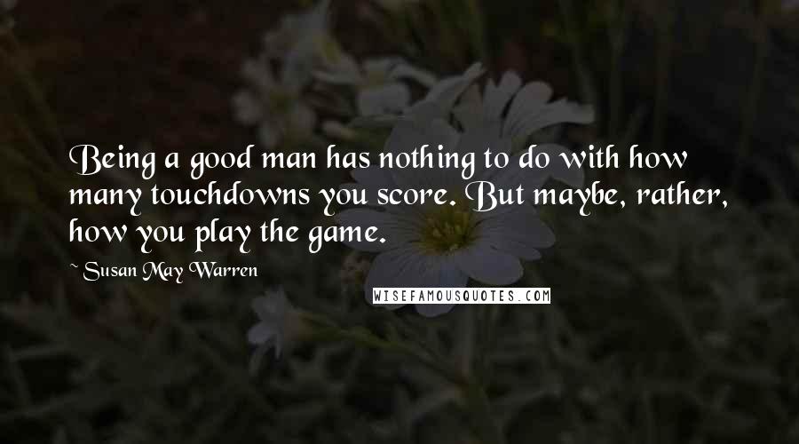 Susan May Warren Quotes: Being a good man has nothing to do with how many touchdowns you score. But maybe, rather, how you play the game.