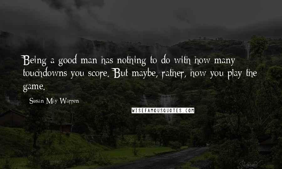 Susan May Warren Quotes: Being a good man has nothing to do with how many touchdowns you score. But maybe, rather, how you play the game.