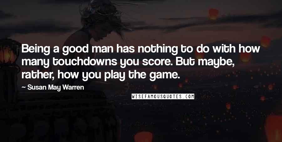 Susan May Warren Quotes: Being a good man has nothing to do with how many touchdowns you score. But maybe, rather, how you play the game.