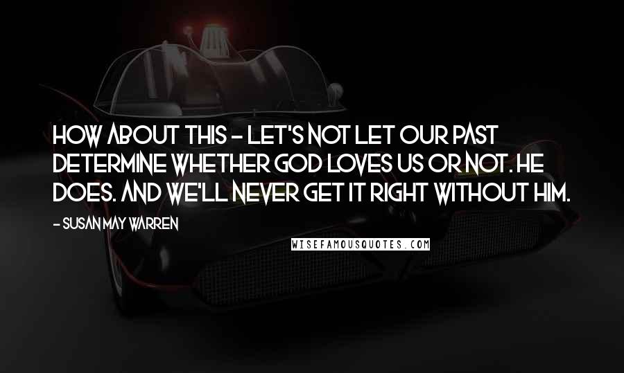 Susan May Warren Quotes: How about this - let's not let our past determine whether God loves us or not. He does. And we'll never get it right without him.