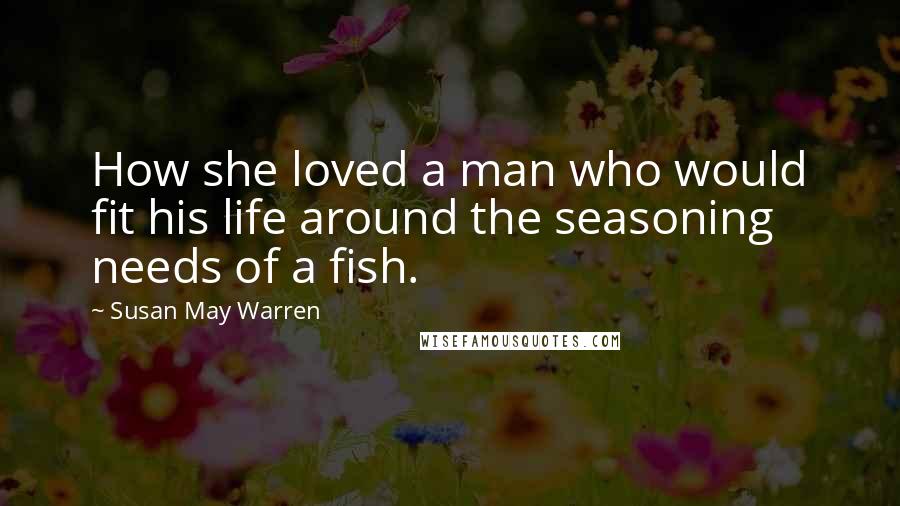 Susan May Warren Quotes: How she loved a man who would fit his life around the seasoning needs of a fish.