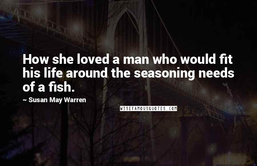 Susan May Warren Quotes: How she loved a man who would fit his life around the seasoning needs of a fish.