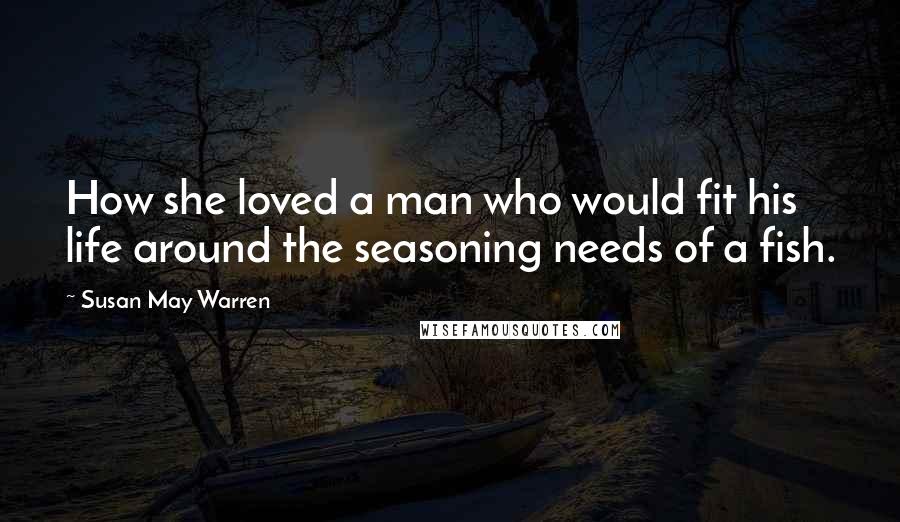 Susan May Warren Quotes: How she loved a man who would fit his life around the seasoning needs of a fish.