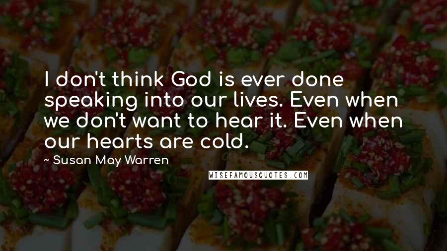 Susan May Warren Quotes: I don't think God is ever done speaking into our lives. Even when we don't want to hear it. Even when our hearts are cold.