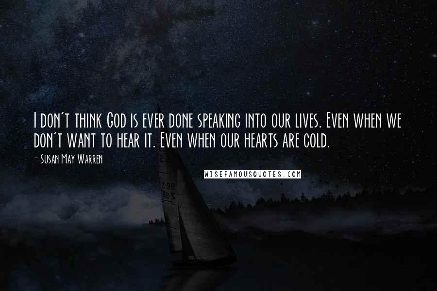 Susan May Warren Quotes: I don't think God is ever done speaking into our lives. Even when we don't want to hear it. Even when our hearts are cold.