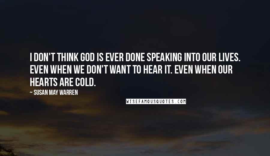 Susan May Warren Quotes: I don't think God is ever done speaking into our lives. Even when we don't want to hear it. Even when our hearts are cold.