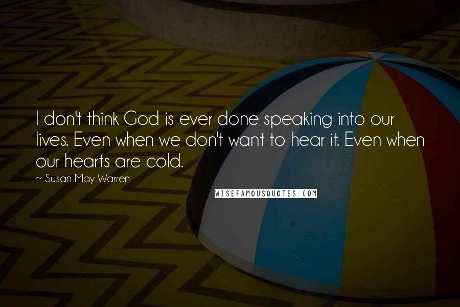 Susan May Warren Quotes: I don't think God is ever done speaking into our lives. Even when we don't want to hear it. Even when our hearts are cold.