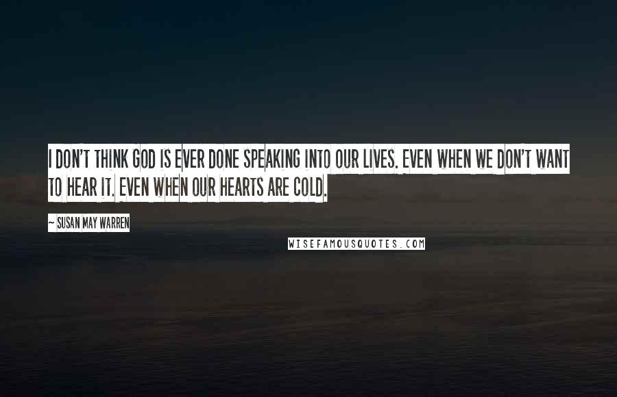 Susan May Warren Quotes: I don't think God is ever done speaking into our lives. Even when we don't want to hear it. Even when our hearts are cold.