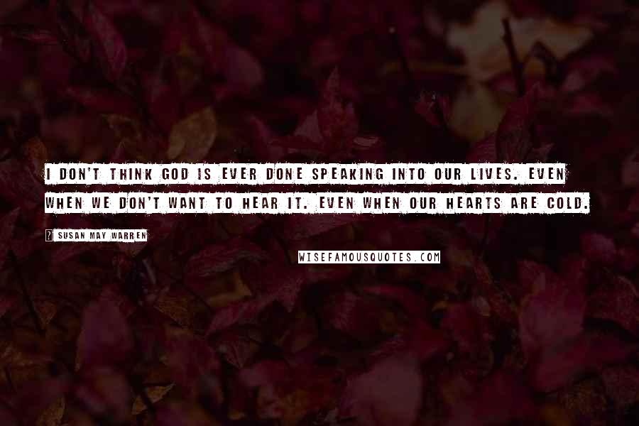 Susan May Warren Quotes: I don't think God is ever done speaking into our lives. Even when we don't want to hear it. Even when our hearts are cold.