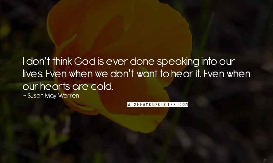 Susan May Warren Quotes: I don't think God is ever done speaking into our lives. Even when we don't want to hear it. Even when our hearts are cold.