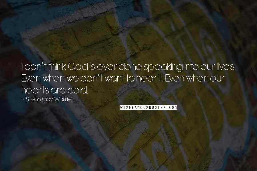 Susan May Warren Quotes: I don't think God is ever done speaking into our lives. Even when we don't want to hear it. Even when our hearts are cold.