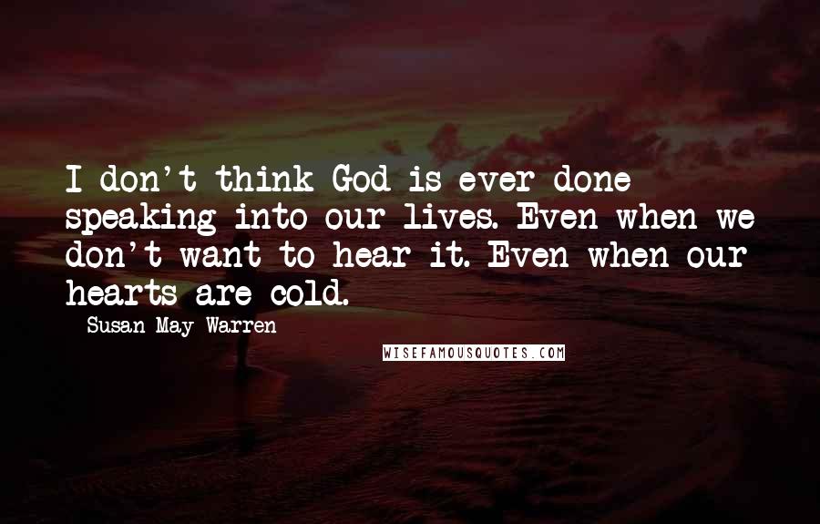 Susan May Warren Quotes: I don't think God is ever done speaking into our lives. Even when we don't want to hear it. Even when our hearts are cold.