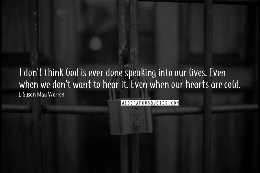 Susan May Warren Quotes: I don't think God is ever done speaking into our lives. Even when we don't want to hear it. Even when our hearts are cold.