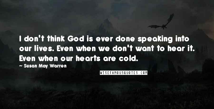 Susan May Warren Quotes: I don't think God is ever done speaking into our lives. Even when we don't want to hear it. Even when our hearts are cold.