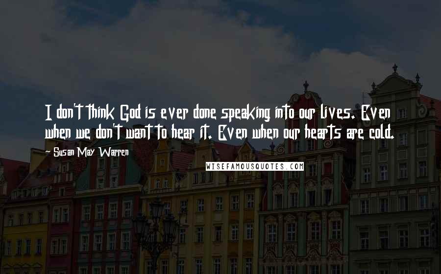 Susan May Warren Quotes: I don't think God is ever done speaking into our lives. Even when we don't want to hear it. Even when our hearts are cold.