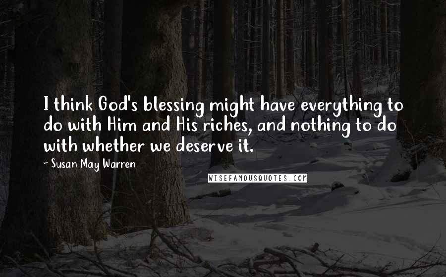 Susan May Warren Quotes: I think God's blessing might have everything to do with Him and His riches, and nothing to do with whether we deserve it.