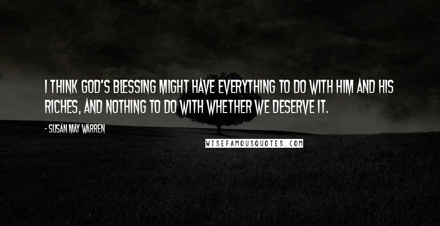 Susan May Warren Quotes: I think God's blessing might have everything to do with Him and His riches, and nothing to do with whether we deserve it.