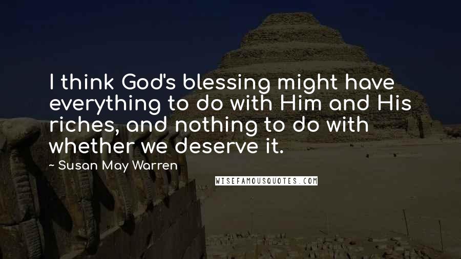 Susan May Warren Quotes: I think God's blessing might have everything to do with Him and His riches, and nothing to do with whether we deserve it.