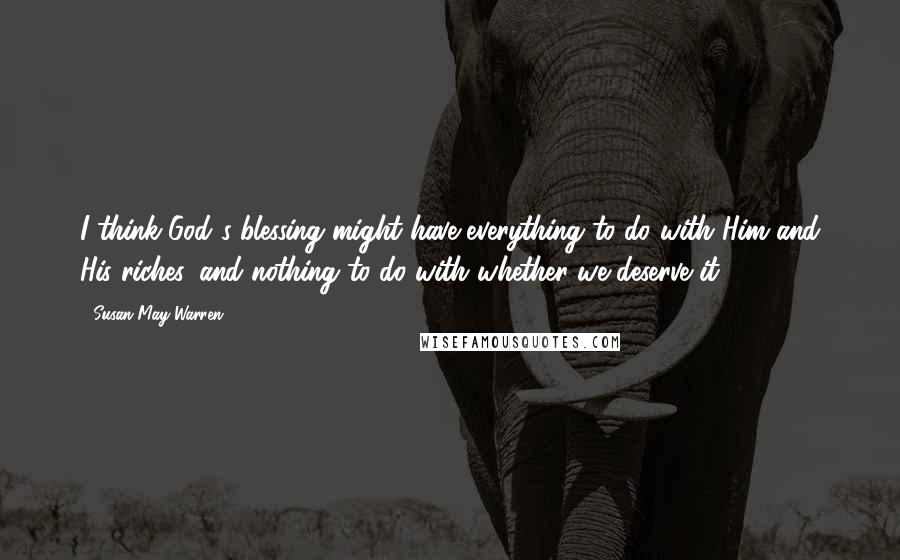 Susan May Warren Quotes: I think God's blessing might have everything to do with Him and His riches, and nothing to do with whether we deserve it.