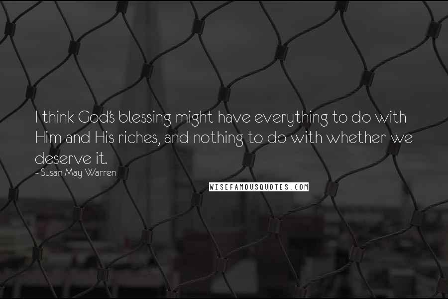 Susan May Warren Quotes: I think God's blessing might have everything to do with Him and His riches, and nothing to do with whether we deserve it.