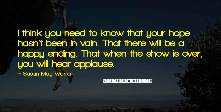 Susan May Warren Quotes: I think you need to know that your hope hasn't been in vain. That there will be a happy ending. That when the show is over, you will hear applause.