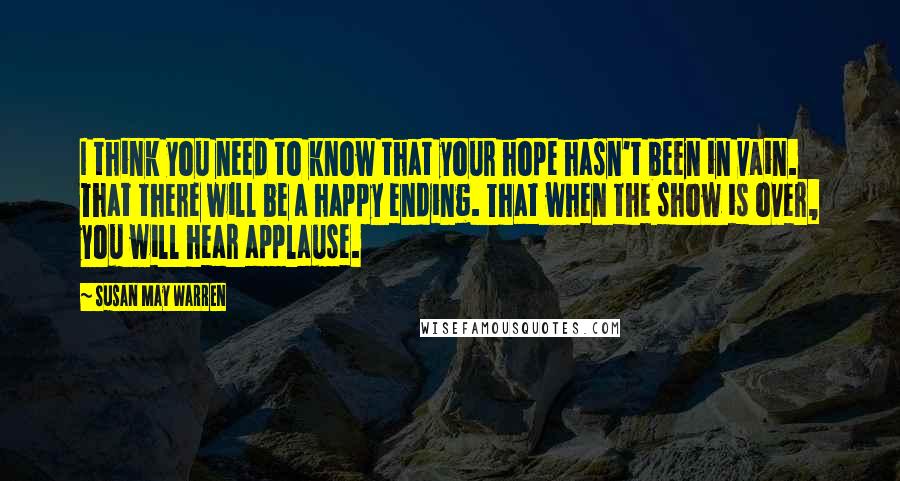 Susan May Warren Quotes: I think you need to know that your hope hasn't been in vain. That there will be a happy ending. That when the show is over, you will hear applause.