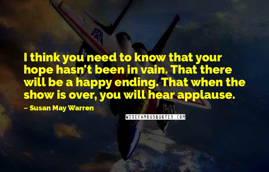 Susan May Warren Quotes: I think you need to know that your hope hasn't been in vain. That there will be a happy ending. That when the show is over, you will hear applause.