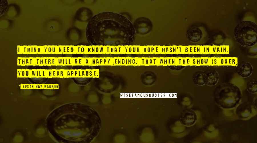 Susan May Warren Quotes: I think you need to know that your hope hasn't been in vain. That there will be a happy ending. That when the show is over, you will hear applause.