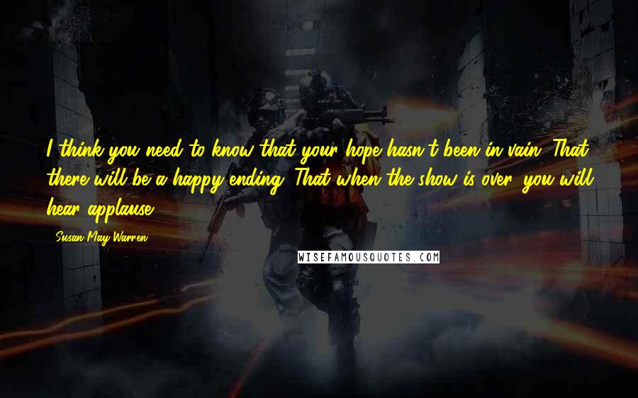 Susan May Warren Quotes: I think you need to know that your hope hasn't been in vain. That there will be a happy ending. That when the show is over, you will hear applause.