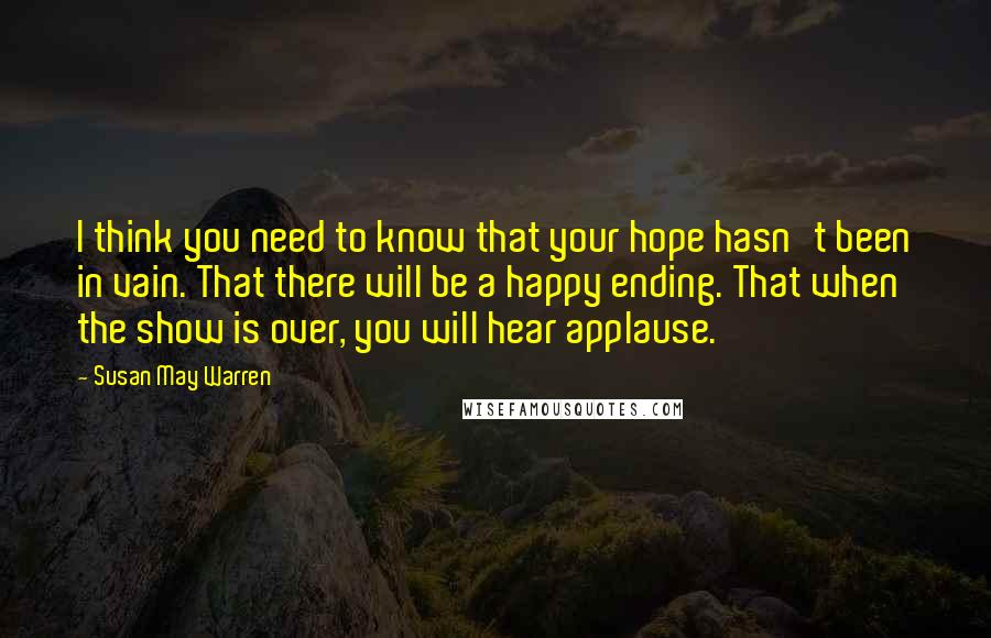 Susan May Warren Quotes: I think you need to know that your hope hasn't been in vain. That there will be a happy ending. That when the show is over, you will hear applause.