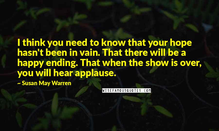 Susan May Warren Quotes: I think you need to know that your hope hasn't been in vain. That there will be a happy ending. That when the show is over, you will hear applause.