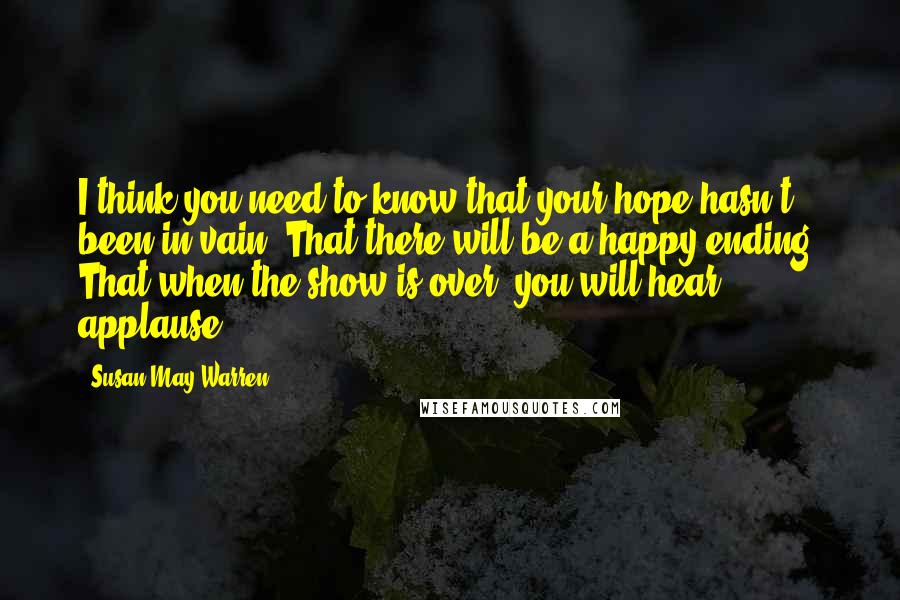 Susan May Warren Quotes: I think you need to know that your hope hasn't been in vain. That there will be a happy ending. That when the show is over, you will hear applause.