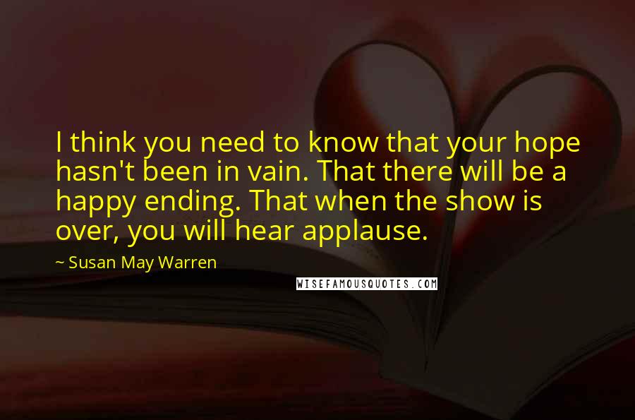 Susan May Warren Quotes: I think you need to know that your hope hasn't been in vain. That there will be a happy ending. That when the show is over, you will hear applause.