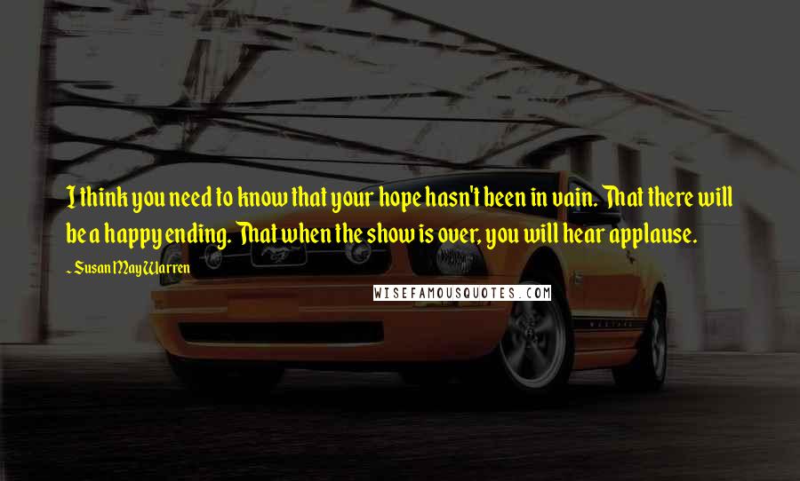 Susan May Warren Quotes: I think you need to know that your hope hasn't been in vain. That there will be a happy ending. That when the show is over, you will hear applause.