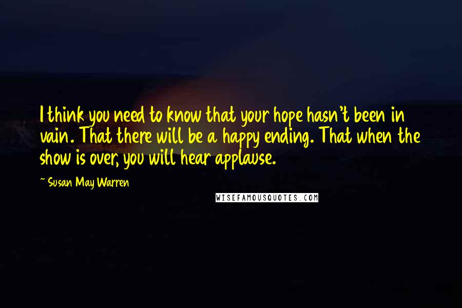 Susan May Warren Quotes: I think you need to know that your hope hasn't been in vain. That there will be a happy ending. That when the show is over, you will hear applause.