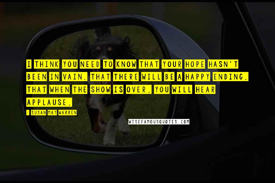Susan May Warren Quotes: I think you need to know that your hope hasn't been in vain. That there will be a happy ending. That when the show is over, you will hear applause.