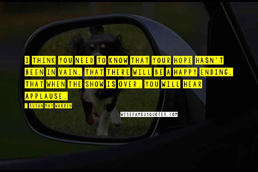 Susan May Warren Quotes: I think you need to know that your hope hasn't been in vain. That there will be a happy ending. That when the show is over, you will hear applause.