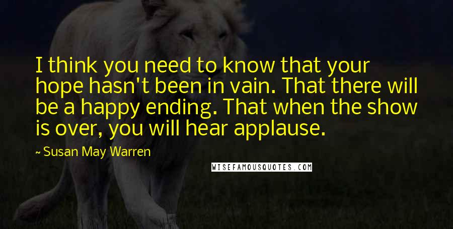 Susan May Warren Quotes: I think you need to know that your hope hasn't been in vain. That there will be a happy ending. That when the show is over, you will hear applause.