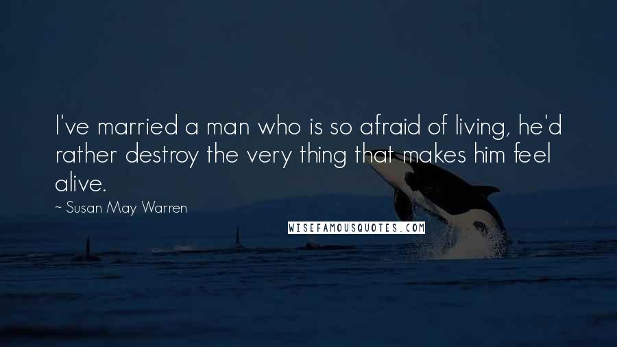 Susan May Warren Quotes: I've married a man who is so afraid of living, he'd rather destroy the very thing that makes him feel alive.