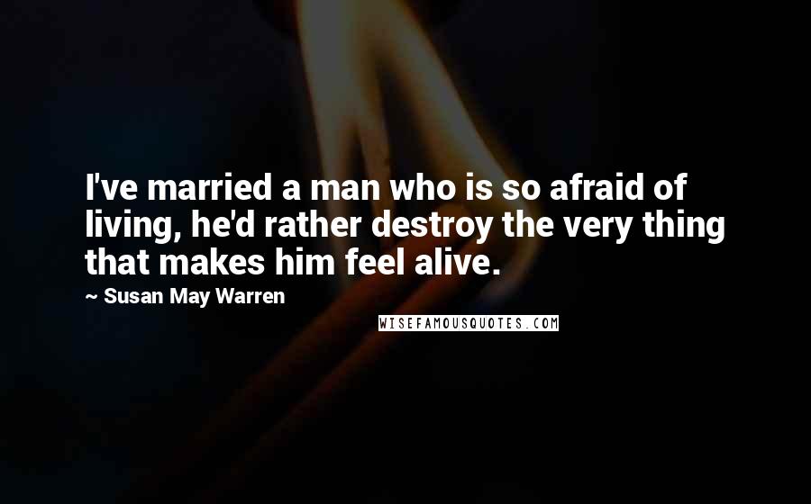 Susan May Warren Quotes: I've married a man who is so afraid of living, he'd rather destroy the very thing that makes him feel alive.