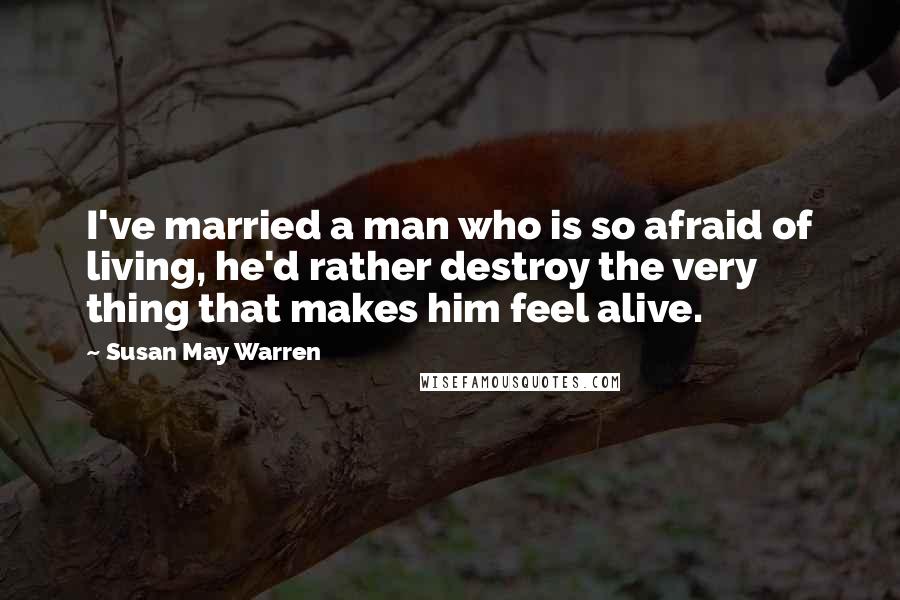 Susan May Warren Quotes: I've married a man who is so afraid of living, he'd rather destroy the very thing that makes him feel alive.