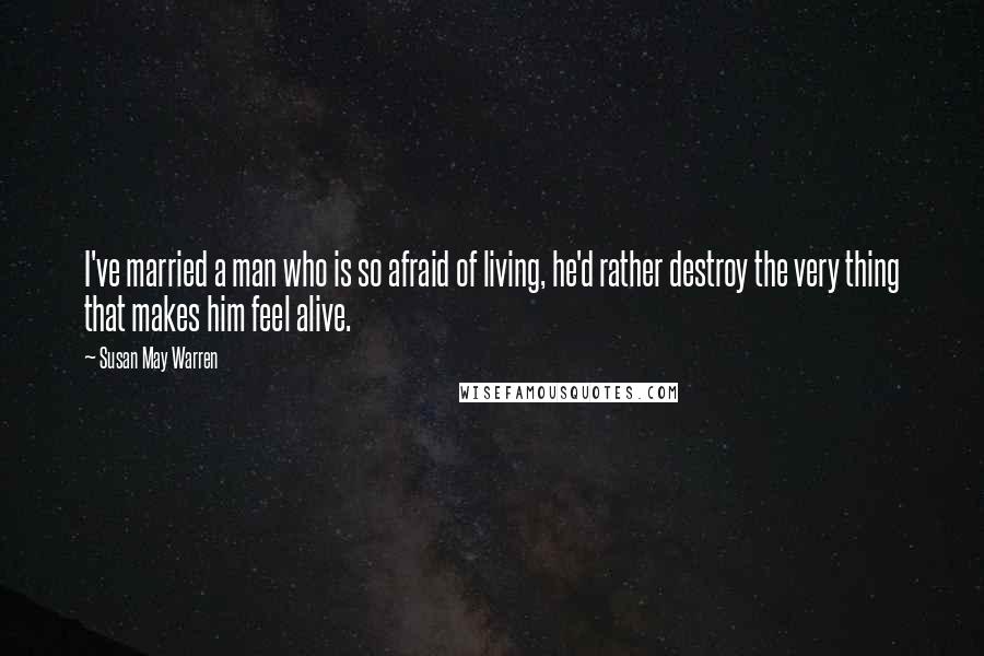 Susan May Warren Quotes: I've married a man who is so afraid of living, he'd rather destroy the very thing that makes him feel alive.