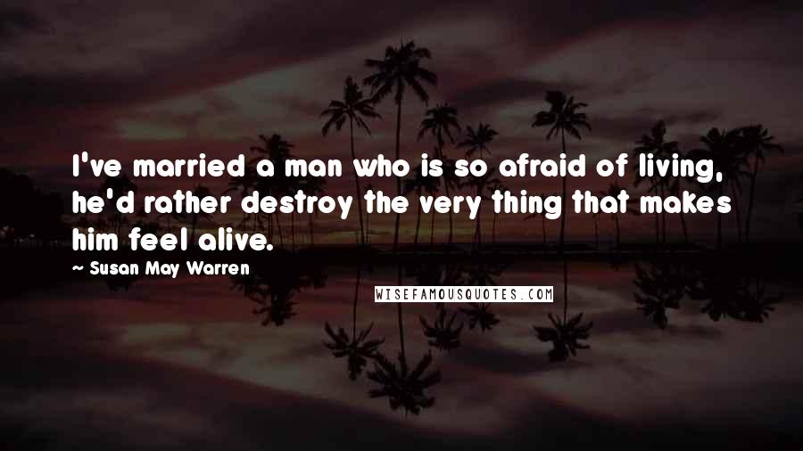 Susan May Warren Quotes: I've married a man who is so afraid of living, he'd rather destroy the very thing that makes him feel alive.