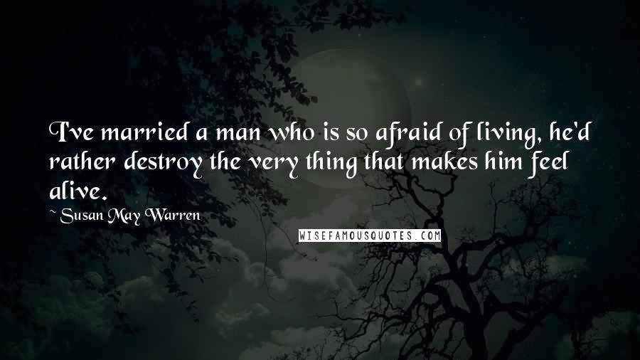 Susan May Warren Quotes: I've married a man who is so afraid of living, he'd rather destroy the very thing that makes him feel alive.