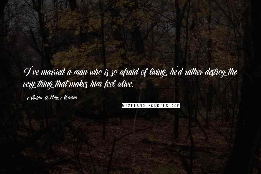 Susan May Warren Quotes: I've married a man who is so afraid of living, he'd rather destroy the very thing that makes him feel alive.